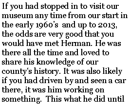 Text Box: If you had stopped in to visit our museum any time from our start in the early 1960’s  and up to 2013, the odds are very good that you would have met Herman. He was there all the time and loved to share his knowledge of our county‘s history. It was also likely if you had driven by and seen a car there, it was him working on something.  This what he did until 